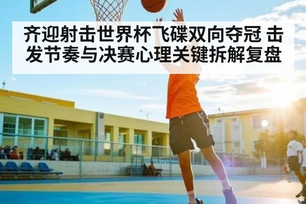 齐迎射击世界杯飞碟双向夺冠 击发节奏与决赛心理关键拆解复盘